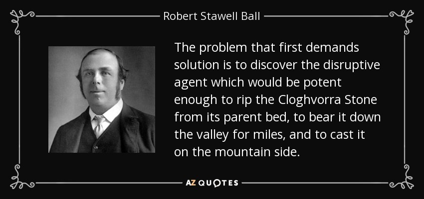 The problem that first demands solution is to discover the disruptive agent which would be potent enough to rip the Cloghvorra Stone from its parent bed, to bear it down the valley for miles, and to cast it on the mountain side. - Robert Stawell Ball