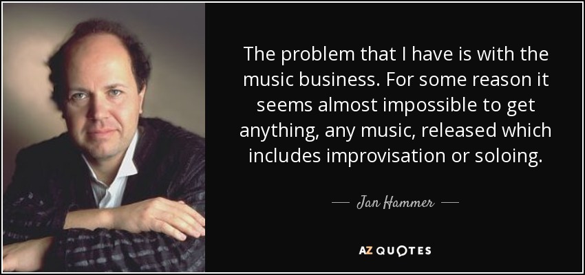 The problem that I have is with the music business. For some reason it seems almost impossible to get anything, any music, released which includes improvisation or soloing. - Jan Hammer