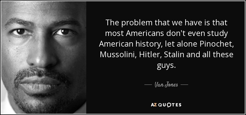 The problem that we have is that most Americans don't even study American history, let alone Pinochet, Mussolini, Hitler, Stalin and all these guys. - Van Jones