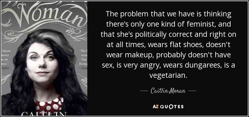 The problem that we have is thinking there's only one kind of feminist, and that she's politically correct and right on at all times, wears flat shoes, doesn't wear makeup, probably doesn't have sex, is very angry, wears dungarees, is a vegetarian. - Caitlin Moran