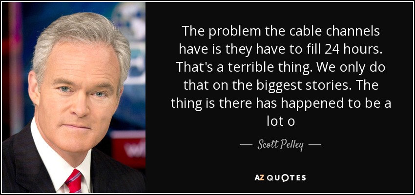 The problem the cable channels have is they have to fill 24 hours. That's a terrible thing. We only do that on the biggest stories. The thing is there has happened to be a lot o - Scott Pelley
