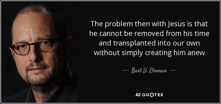 The problem then with Jesus is that he cannot be removed from his time and transplanted into our own without simply creating him anew - Bart D. Ehrman
