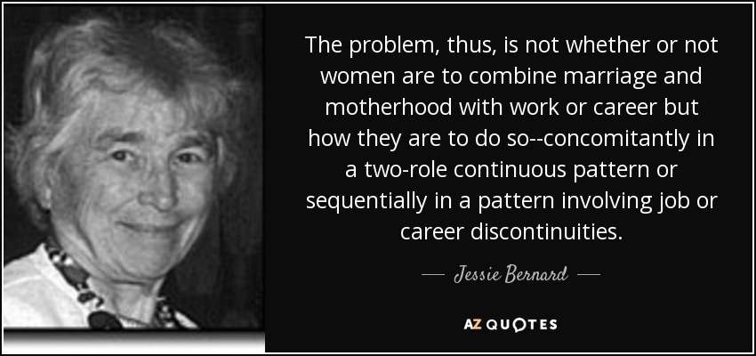The problem, thus, is not whether or not women are to combine marriage and motherhood with work or career but how they are to do so--concomitantly in a two-role continuous pattern or sequentially in a pattern involving job or career discontinuities. - Jessie Bernard