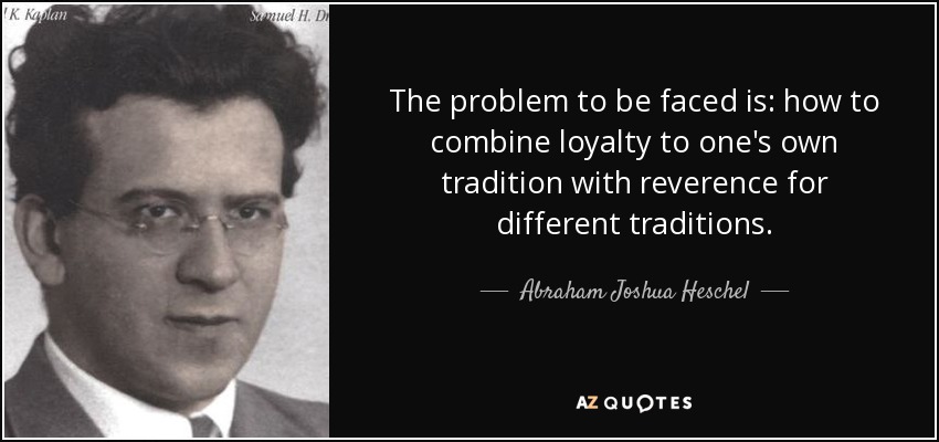 The problem to be faced is: how to combine loyalty to one's own tradition with reverence for different traditions. - Abraham Joshua Heschel