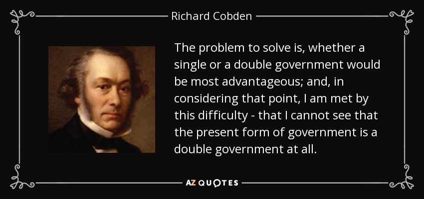 The problem to solve is, whether a single or a double government would be most advantageous; and, in considering that point, I am met by this difficulty - that I cannot see that the present form of government is a double government at all. - Richard Cobden