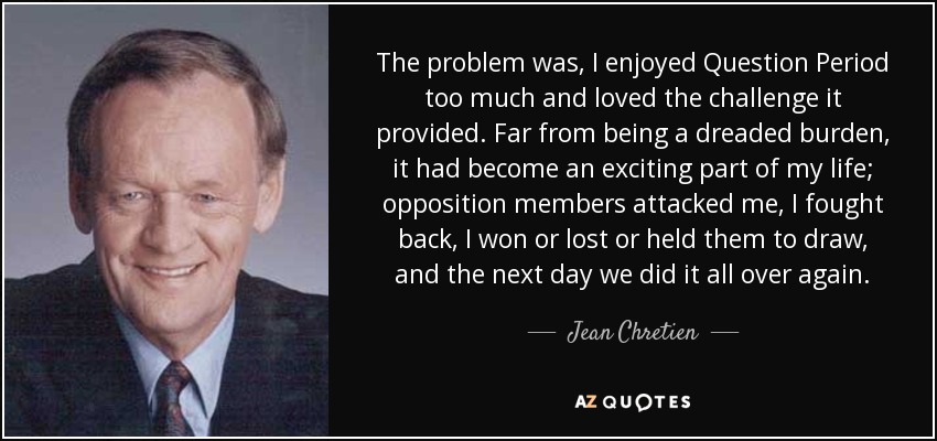 The problem was, I enjoyed Question Period too much and loved the challenge it provided. Far from being a dreaded burden, it had become an exciting part of my life; opposition members attacked me, I fought back, I won or lost or held them to draw, and the next day we did it all over again. - Jean Chretien