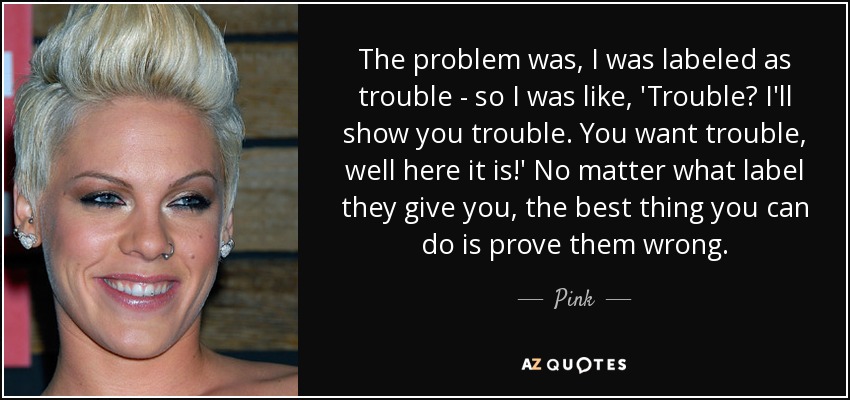 The problem was, I was labeled as trouble - so I was like, 'Trouble? I'll show you trouble. You want trouble, well here it is!' No matter what label they give you, the best thing you can do is prove them wrong. - Pink
