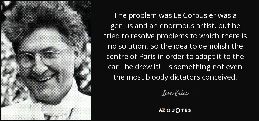 The problem was Le Corbusier was a genius and an enormous artist, but he tried to resolve problems to which there is no solution. So the idea to demolish the centre of Paris in order to adapt it to the car - he drew it! - is something not even the most bloody dictators conceived. - Leon Krier