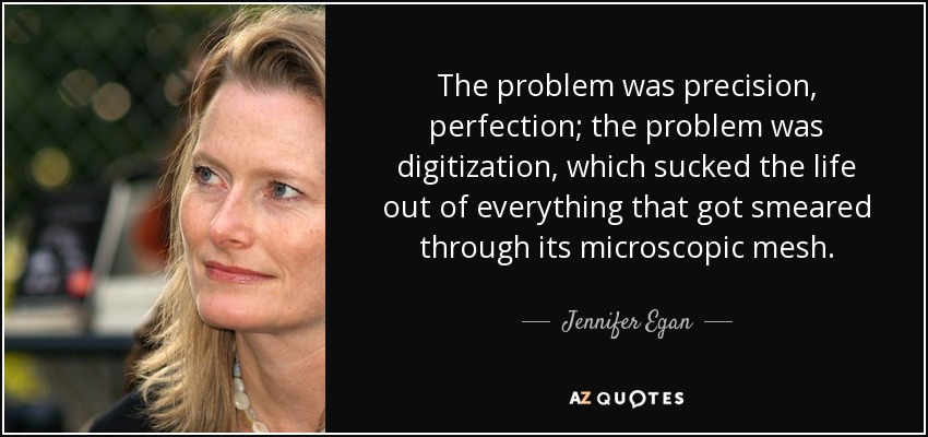 The problem was precision, perfection; the problem was digitization, which sucked the life out of everything that got smeared through its microscopic mesh. - Jennifer Egan