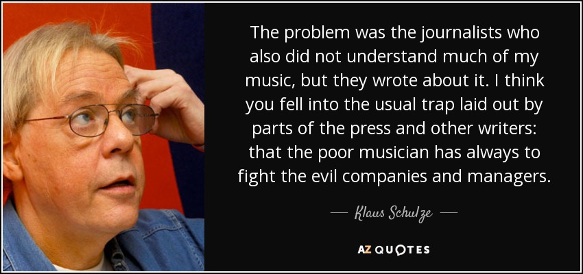 The problem was the journalists who also did not understand much of my music, but they wrote about it. I think you fell into the usual trap laid out by parts of the press and other writers: that the poor musician has always to fight the evil companies and managers. - Klaus Schulze