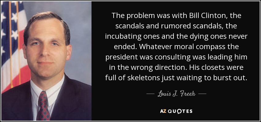 The problem was with Bill Clinton, the scandals and rumored scandals, the incubating ones and the dying ones never ended. Whatever moral compass the president was consulting was leading him in the wrong direction. His closets were full of skeletons just waiting to burst out. - Louis J. Freeh