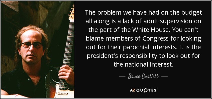 The problem we have had on the budget all along is a lack of adult supervision on the part of the White House. You can't blame members of Congress for looking out for their parochial interests. It is the president's responsibility to look out for the national interest. - Bruce Bartlett