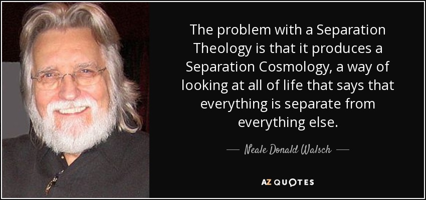 The problem with a Separation Theology is that it produces a Separation Cosmology, a way of looking at all of life that says that everything is separate from everything else. - Neale Donald Walsch