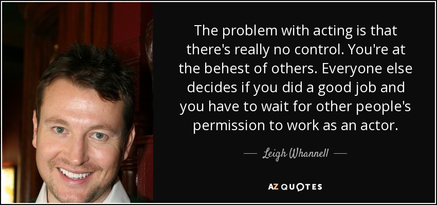 The problem with acting is that there's really no control. You're at the behest of others. Everyone else decides if you did a good job and you have to wait for other people's permission to work as an actor. - Leigh Whannell