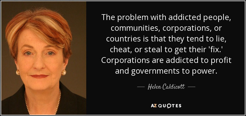 The problem with addicted people, communities, corporations, or countries is that they tend to lie, cheat, or steal to get their 'fix.' Corporations are addicted to profit and governments to power. - Helen Caldicott