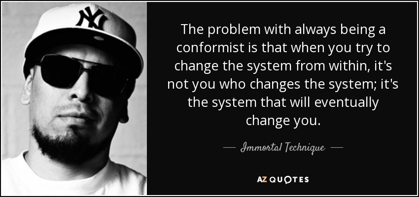 The problem with always being a conformist is that when you try to change the system from within, it's not you who changes the system; it's the system that will eventually change you. - Immortal Technique