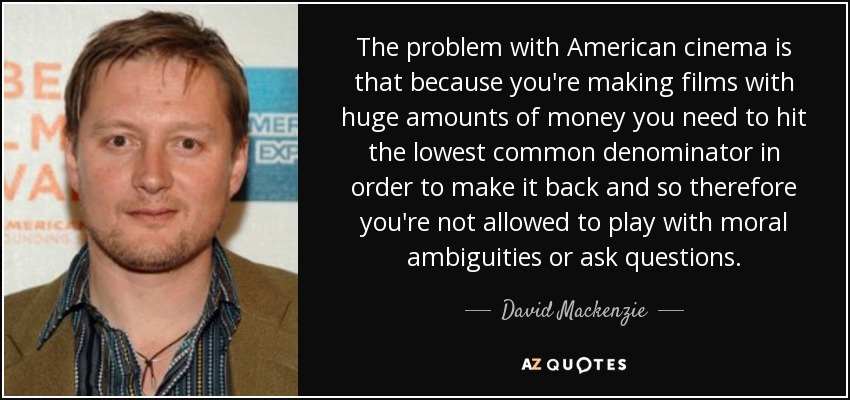 The problem with American cinema is that because you're making films with huge amounts of money you need to hit the lowest common denominator in order to make it back and so therefore you're not allowed to play with moral ambiguities or ask questions. - David Mackenzie
