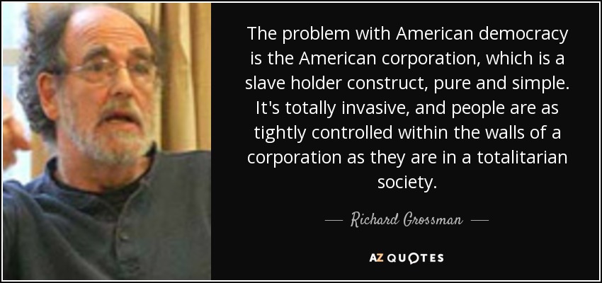 The problem with American democracy is the American corporation, which is a slave holder construct, pure and simple. It's totally invasive, and people are as tightly controlled within the walls of a corporation as they are in a totalitarian society. - Richard Grossman