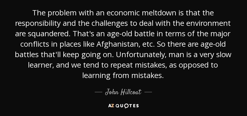 The problem with an economic meltdown is that the responsibility and the challenges to deal with the environment are squandered. That's an age-old battle in terms of the major conflicts in places like Afghanistan, etc. So there are age-old battles that'll keep going on. Unfortunately, man is a very slow learner, and we tend to repeat mistakes, as opposed to learning from mistakes. - John Hillcoat