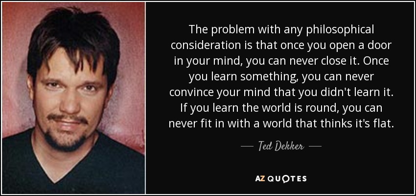 The problem with any philosophical consideration is that once you open a door in your mind, you can never close it. Once you learn something, you can never convince your mind that you didn't learn it. If you learn the world is round, you can never fit in with a world that thinks it's flat. - Ted Dekker