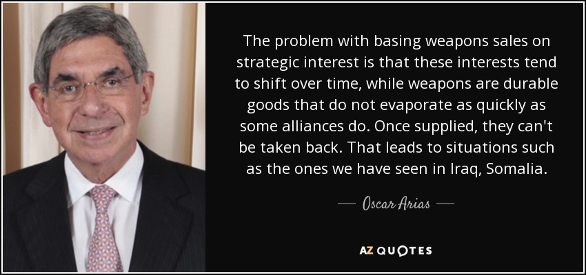 The problem with basing weapons sales on strategic interest is that these interests tend to shift over time, while weapons are durable goods that do not evaporate as quickly as some alliances do. Once supplied, they can't be taken back. That leads to situations such as the ones we have seen in Iraq, Somalia. - Oscar Arias