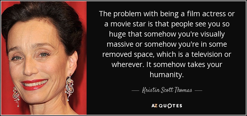 The problem with being a film actress or a movie star is that people see you so huge that somehow you're visually massive or somehow you're in some removed space, which is a television or wherever. It somehow takes your humanity. - Kristin Scott Thomas