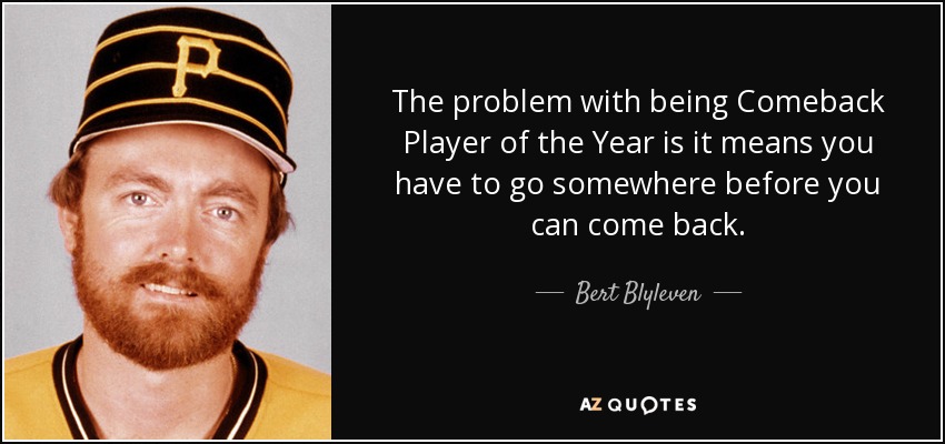 The problem with being Comeback Player of the Year is it means you have to go somewhere before you can come back. - Bert Blyleven