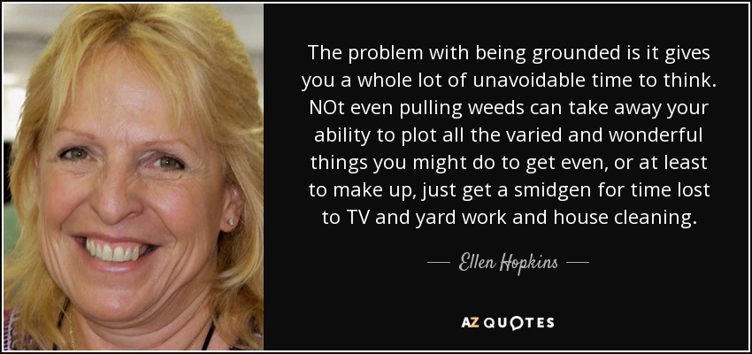 The problem with being grounded is it gives you a whole lot of unavoidable time to think. NOt even pulling weeds can take away your ability to plot all the varied and wonderful things you might do to get even, or at least to make up, just get a smidgen for time lost to TV and yard work and house cleaning. - Ellen Hopkins