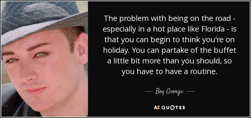 The problem with being on the road - especially in a hot place like Florida - is that you can begin to think you're on holiday. You can partake of the buffet a little bit more than you should, so you have to have a routine. - Boy George