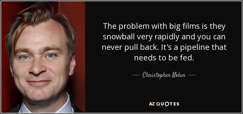 The problem with big films is they snowball very rapidly and you can never pull back. It's a pipeline that needs to be fed. - Christopher Nolan