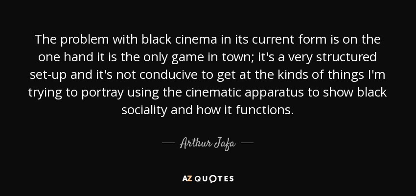 The problem with black cinema in its current form is on the one hand it is the only game in town; it's a very structured set-up and it's not conducive to get at the kinds of things I'm trying to portray using the cinematic apparatus to show black sociality and how it functions. - Arthur Jafa