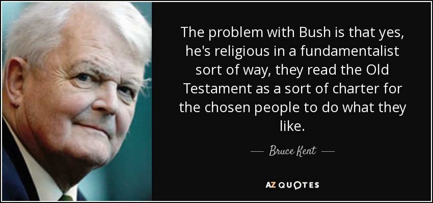 The problem with Bush is that yes, he's religious in a fundamentalist sort of way, they read the Old Testament as a sort of charter for the chosen people to do what they like. - Bruce Kent