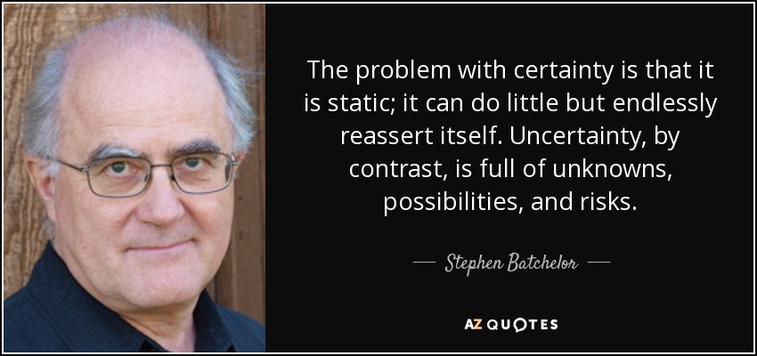 The problem with certainty is that it is static; it can do little but endlessly reassert itself. Uncertainty, by contrast, is full of unknowns, possibilities, and risks. - Stephen Batchelor
