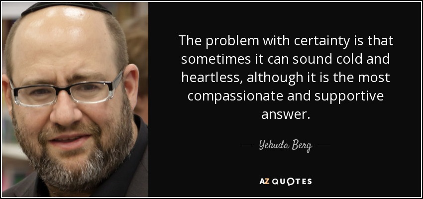 The problem with certainty is that sometimes it can sound cold and heartless, although it is the most compassionate and supportive answer. - Yehuda Berg