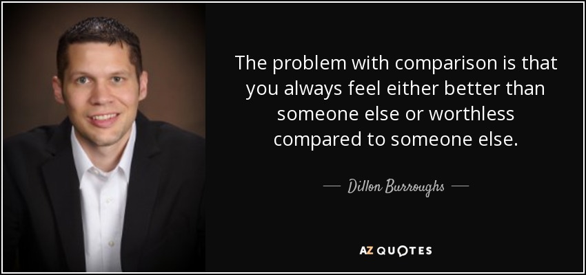 The problem with comparison is that you always feel either better than someone else or worthless compared to someone else. - Dillon Burroughs