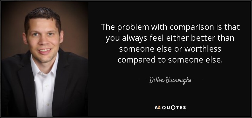 The problem with comparison is that you always feel either better than someone else or worthless compared to someone else. - Dillon Burroughs