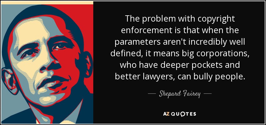 The problem with copyright enforcement is that when the parameters aren't incredibly well defined, it means big corporations, who have deeper pockets and better lawyers, can bully people. - Shepard Fairey