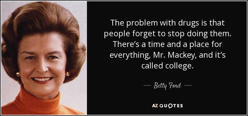 The problem with drugs is that people forget to stop doing them. There’s a time and a place for everything, Mr. Mackey, and it’s called college. - Betty Ford