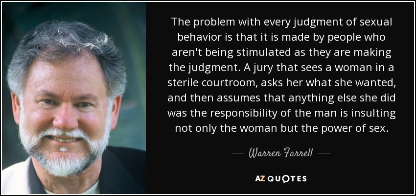 The problem with every judgment of sexual behavior is that it is made by people who aren't being stimulated as they are making the judgment. A jury that sees a woman in a sterile courtroom, asks her what she wanted, and then assumes that anything else she did was the responsibility of the man is insulting not only the woman but the power of sex. - Warren Farrell
