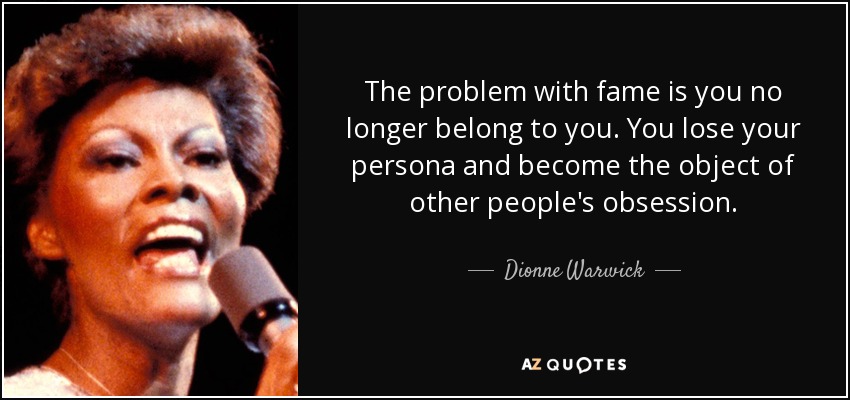The problem with fame is you no longer belong to you. You lose your persona and become the object of other people's obsession. - Dionne Warwick