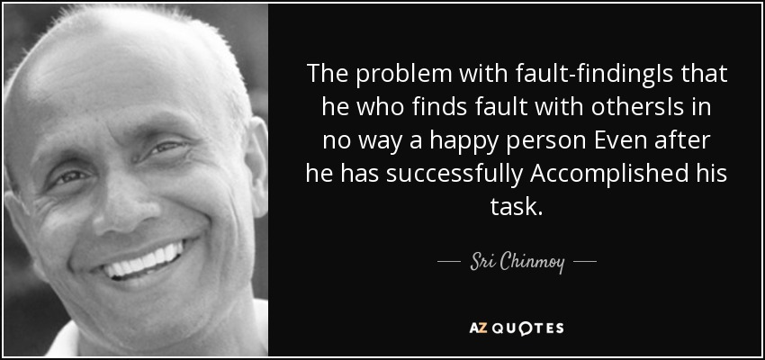 The problem with fault-findingIs that he who finds fault with othersIs in no way a happy person Even after he has successfully Accomplished his task. - Sri Chinmoy