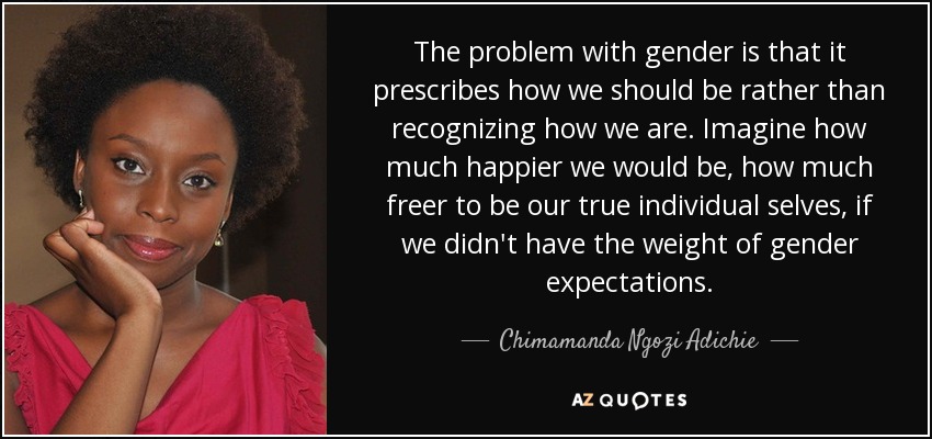 The problem with gender is that it prescribes how we should be rather than recognizing how we are. Imagine how much happier we would be, how much freer to be our true individual selves, if we didn't have the weight of gender expectations. - Chimamanda Ngozi Adichie