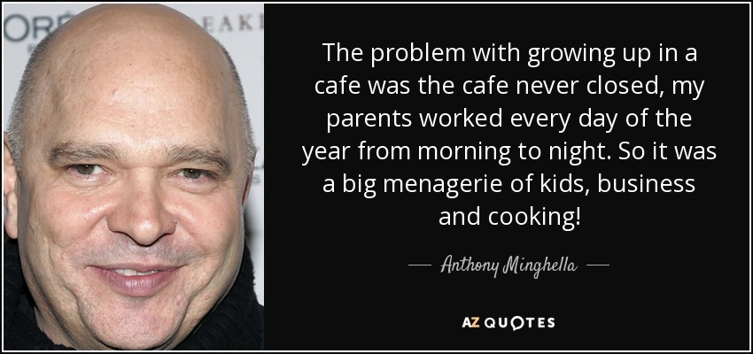 The problem with growing up in a cafe was the cafe never closed, my parents worked every day of the year from morning to night. So it was a big menagerie of kids, business and cooking! - Anthony Minghella