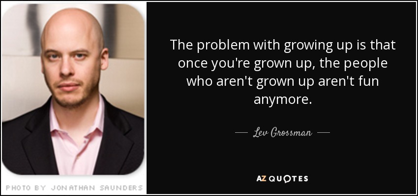 The problem with growing up is that once you're grown up, the people who aren't grown up aren't fun anymore. - Lev Grossman