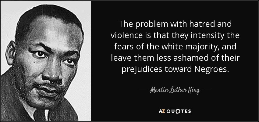 The problem with hatred and violence is that they intensity the fears of the white majority, and leave them less ashamed of their prejudices toward Negroes. - Martin Luther King, Jr.