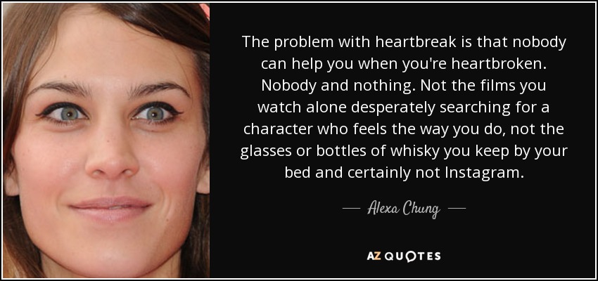 The problem with heartbreak is that nobody can help you when you're heartbroken. Nobody and nothing. Not the films you watch alone desperately searching for a character who feels the way you do, not the glasses or bottles of whisky you keep by your bed and certainly not Instagram. - Alexa Chung