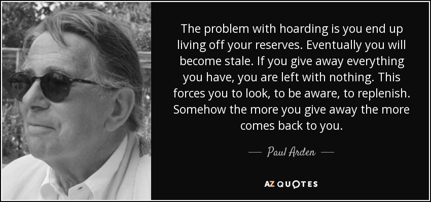 The problem with hoarding is you end up living off your reserves. Eventually you will become stale. If you give away everything you have, you are left with nothing. This forces you to look, to be aware, to replenish. Somehow the more you give away the more comes back to you. - Paul Arden