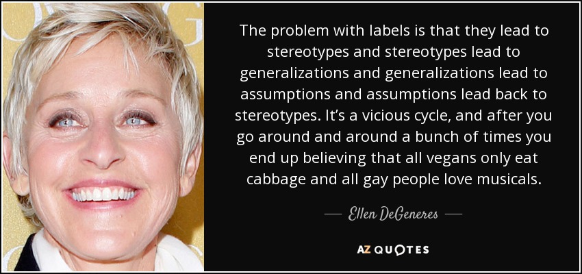 The problem with labels is that they lead to stereotypes and stereotypes lead to generalizations and generalizations lead to assumptions and assumptions lead back to stereotypes. It’s a vicious cycle, and after you go around and around a bunch of times you end up believing that all vegans only eat cabbage and all gay people love musicals. - Ellen DeGeneres