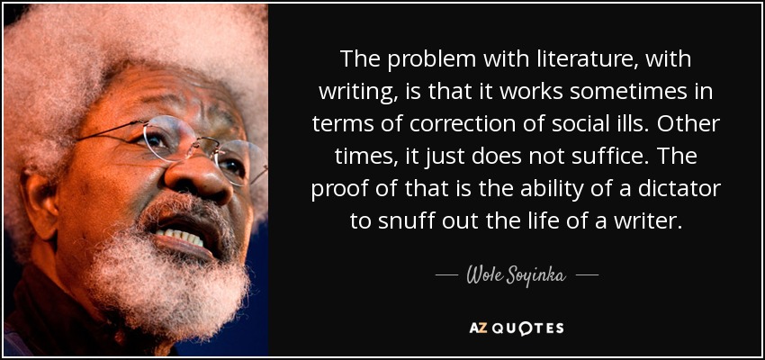 The problem with literature, with writing, is that it works sometimes in terms of correction of social ills. Other times, it just does not suffice. The proof of that is the ability of a dictator to snuff out the life of a writer. - Wole Soyinka