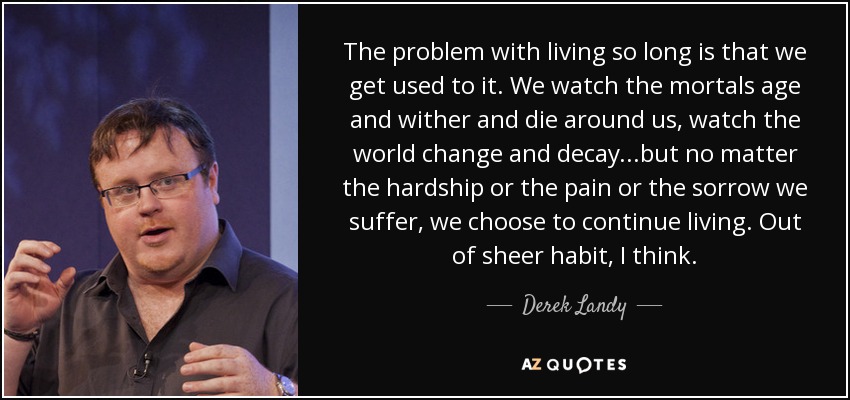 The problem with living so long is that we get used to it. We watch the mortals age and wither and die around us, watch the world change and decay...but no matter the hardship or the pain or the sorrow we suffer, we choose to continue living. Out of sheer habit, I think. - Derek Landy